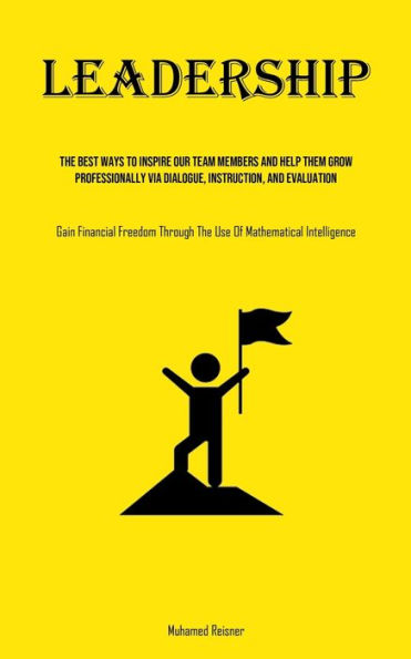 Leadership: The Best Ways To Inspire Our Team Members And Help Them Grow Professionally Via Dialogue, Instruction, And Evaluation (Gain Financial Freedom Through The Use Of Mathematical Intelligence)