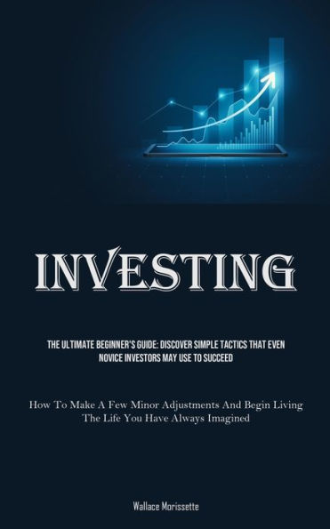 Investing: The Ultimate Beginner's Guide: Discover Simple Tactics That Even Novice Investors May Use To Succeed (How To Make A Few Minor Adjustments And Begin Living The Life You Have Always Imagined)
