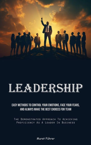 Leadership: Easy Methods To Control Your Emotions, Face Your Fears, And Always Make The Best Choices For Team (The Demonstrated Approach To Achieving Proficiency As A Leader In Business)