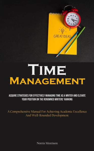 Time Management: Acquire Strategies For Effectively Managing Time As A Writer And Elevate Your Position On The Renowned Writers' Ranking (A Comprehensive Manual For Achieving Academic Excellence And Well-Rounded Development)