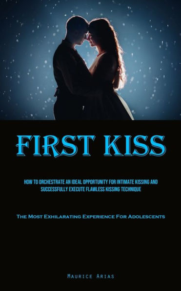 First Kiss: How To Orchestrate An Ideal Opportunity For Intimate Kissing And Successfully Execute Flawless Kissing Technique (The Most Exhilarating Experience For Adolescents)