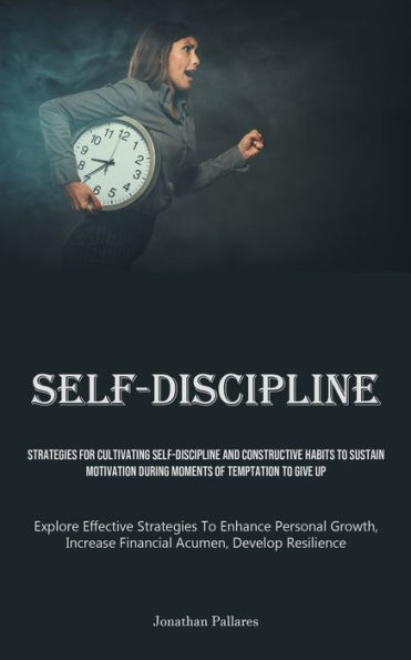 Self-Discipline: Strategies For Cultivating Self-Discipline And Constructive Habits To Sustain Motivation During Moments Of Temptation To Give Up (Explore Effective Strategies To Enhance Personal Growth, Increase Financial Acumen, Develop Resilience)