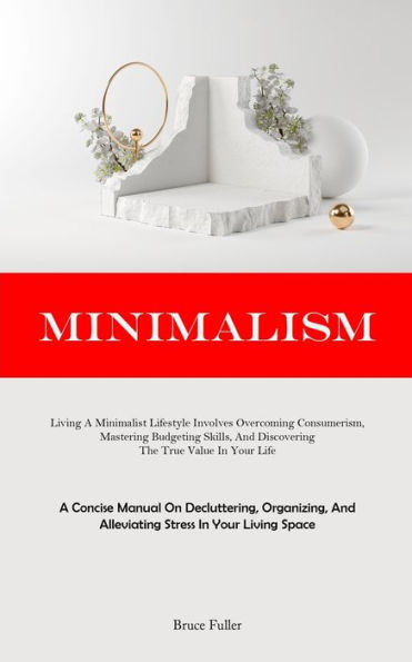 Minimalism: Living A Minimalist Lifestyle Involves Overcoming Consumerism, Mastering Budgeting Skills, And Discovering The True Value In Your Life (A Concise Manual On Decluttering, Organizing, And Alleviating Stress In Your Living Space)