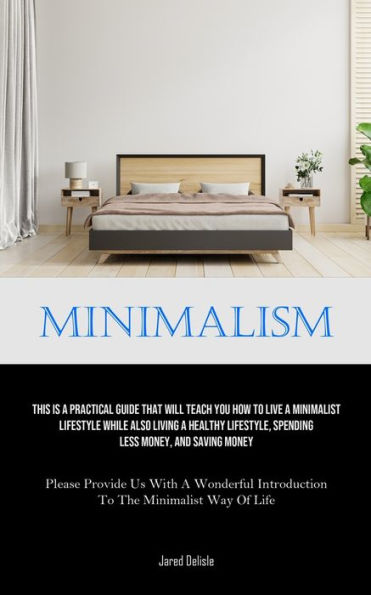 Minimalism: This Is A Practical Guide That Will Teach You How To Live A Minimalist Lifestyle While Also Living A Healthy Lifestyle, Spending Less Money, And Saving Money (Please Provide Us With A Wonderful Introduction To The Minimalist Way Of Life)