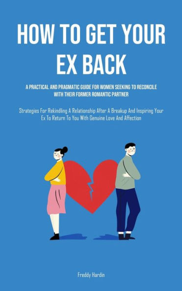 How to Get Your Ex Back: A Practical And Pragmatic Guide For Women Seeking To Reconcile With Their Former Romantic Partner (Strategies For Rekindling A Relationship After A Breakup And Inspiring Your Ex To Return To You With Genuine Love And Affection)