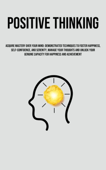 Positive Thinking: Acquire Mastery Over Your Mind: Demonstrated Techniques To Foster Happiness, Self-Confidence, And Serenity, Manage Your Thoughts And Unlock Your Genuine Capacity For Happiness And Achievement