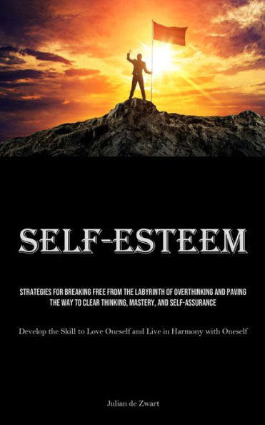 Self-Esteem: Strategies for Breaking Free from the Labyrinth of Overthinking and Paving the Way to Clear Thinking, Mastery, and Self-Assurance (Develop the Skill to Love Oneself and Live in Harmony with Oneself)