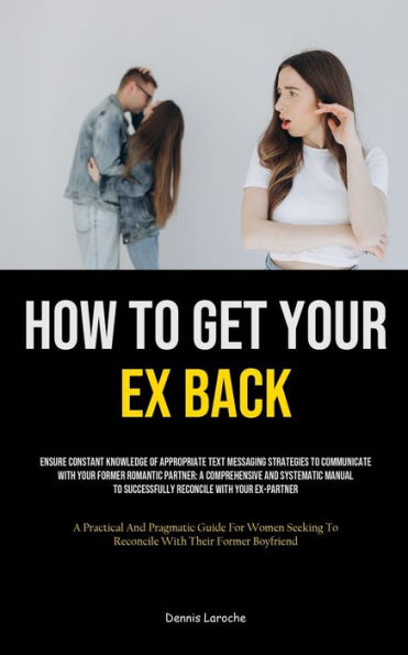 How to Get Your Ex Back: Ensure Constant Knowledge Of Appropriate Text Messaging Strategies To Communicate With Your Former Romantic Partner: A Comprehensive And Systematic Manual To Successfully Reconcile With Your Ex-Partner (A Practical And Pragmatic G