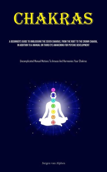 Chakras: A Beginner's Guide To Unblocking The Seven Chakras, From The Root To The Crown Chakra, In Addition To A Manual On Third Eye Awakening For Psychic Development (Uncomplicated Manual Motions To Arouse And Harmonies Your Chakras)