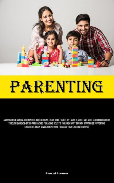 Parenting: An Insightful Manual For Mindful Parenting Methods That Foster Joy, Achievement, And More Solid Connections Through Evidence-Based Approaches To Raising Holistic Children Many Growth Strategies Supporting Children's Brain Development: How To As