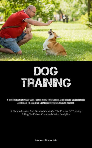 Dog Training: A Thorough Contemporary Guide For Nurturing Your Pet With Affection And Comprehension Acquire All The Essential Knowledge On Properly Raising Your Dog (A Comprehensive And Detailed Guide On The Process Of Training A Dog To Follow Commands Wi