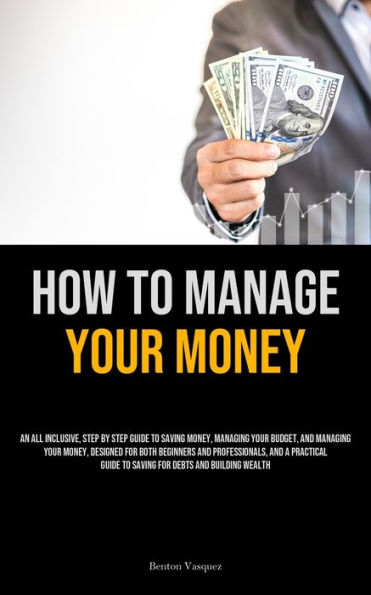 How To Manage Your Money: An All Inclusive, Step By Step Guide To Saving Money, Managing Your Budget, And Managing Your Money, Designed For Both Beginners And Professionals, And A Practical Guide To Saving For Debts And Building Wealth