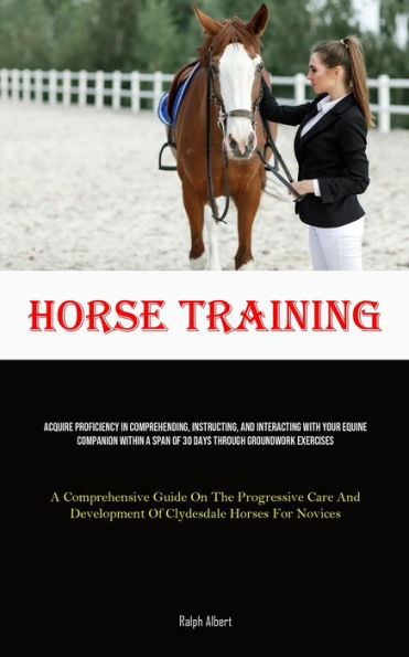 Horse Training: Acquire Proficiency In Comprehending, Instructing, And Interacting With Your Equine Companion Within A Span Of 30 Days Through Groundwork Exercises (A Comprehensive Guide On The Progressive Care And Development Of Clydesdale Horses For Nov