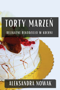 Title: Torty Marzeń: Delikatne Rękodzielo W Kuchni, Author: Aleksandra Nowak