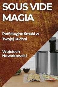 Title: Sous Vide Magia: Perfekcyjne Smaki w Twojej Kuchni, Author: Wojciech Nowakowski