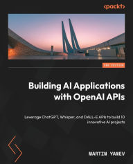 Title: Building AI Applications with OpenAI APIs - Second Edition: Leverage ChatGPT, Whisper, and DALL-E APIs to build 10 innovative AI projects, Author: Martin Yanev