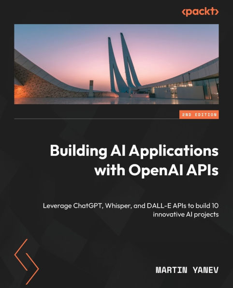 Building AI Applications with OpenAI APIs - Second Edition: Leverage ChatGPT, Whisper, and DALL-E APIs to build 10 innovative AI projects