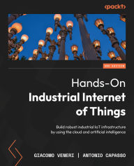 Title: Hands-On Industrial Internet of Things - Second Edition: Build robust industrial IoT infrastructure by using the cloud and artificial intelligence, Author: Giacomo Veneri