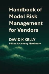 Title: Handbook of Model Risk Management for Vendors: A practical journey to competitive advantage., Author: David K Kelly