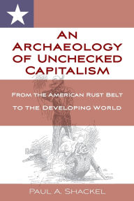 Title: An Archaeology of Unchecked Capitalism: From the American Rust Belt to the Developing World, Author: Paul Shackel