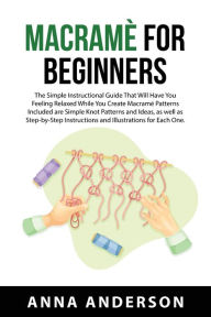 Title: Macramè For Beginners: The Simple Instructional Guide That Will Have You Feeling Relaxed While You Create Macramé Patterns Included are Simple Knot Patterns and Ideas, as well as Step-by-Step Instructions and Illustrations for Each One., Author: Anna Anderson