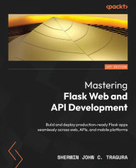 Title: Mastering Flask Web and API Development: Build and deploy production-ready Flask apps seamlessly across web, APIs, and mobile platforms, Author: Sherwin John C Tragura