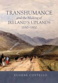 Title: Transhumance and the Making of Ireland's Uplands, 1550-1900, Author: Eugene Costello