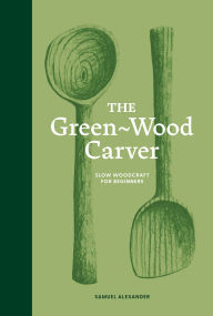 Title: The Green Wood Carver: A Practical Guide to Carving, Whittling, and Life, Author: Samuel Alexander