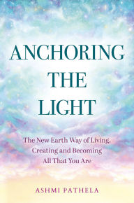 Title: Anchoring the Light: The New Earth Way of Living, Creating and Becoming All That You Are, Author: Ashmi Pathela