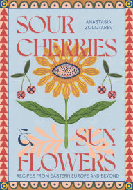 Title: Sour Cherries and Sunflowers: A Taste of Home Recipes from Eastern Europe and Beyond, Author: Anastasia Zolotarev