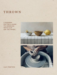 Title: Thrown: A Modern Potter's Guide to Working with Clay on the Wheel, Author: Lilly Maetzig