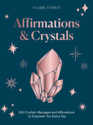 Crystals and Affirmations: 365 Crystals, Messages and Affirmations to Empower You Every Day of the Year