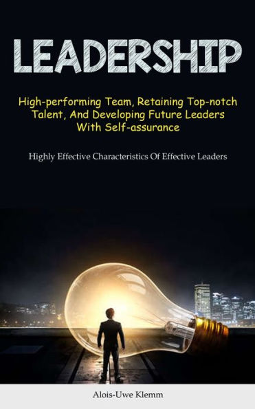 Leadership: High-performing Team, Retaining Top-notch Talent, And Developing Future Leaders With Self-assurance (Highly Effective Characteristics Of Effective Leaders)