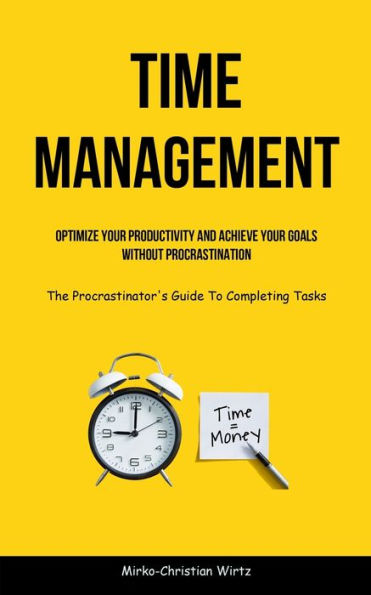 Time Management: Optimize Your Productivity And Achieve Your Goals Without Procrastination (The Procrastinator's Guide To Completing Tasks)