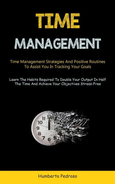 Time Management: Time Management Strategies And Positive Routines To Assist You In Tracking Your Goals (Learn The Habits Required To Double Your Output In Half The Time And Achieve Your Objectives Stress-Free)