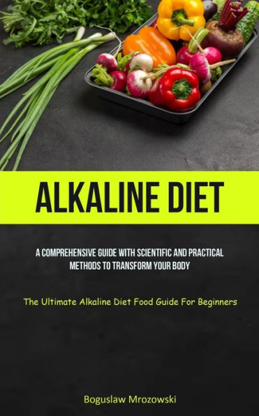 Alkaline Diet: A Comprehensive Guide With Scientific And Practical Methods To Transform Your Body (The Ultimate Alkaline Diet Food Guide For Beginners)