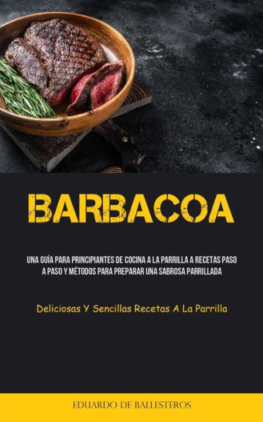 Barbacoa: Una guía para principiantes de cocina a la parrilla a recetas paso a paso y métodos para preparar una sabrosa parrillada (Deliciosas y sencillas recetas a la parrilla)