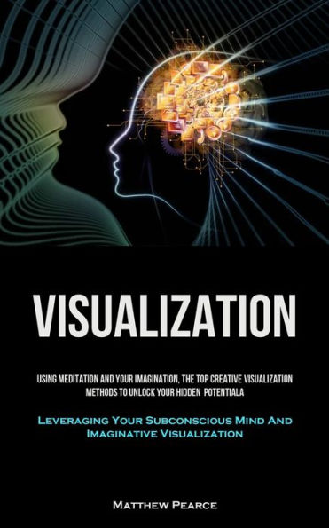 Visualization: Using Meditation And Your Imagination, The Top Creative Visualization Methods To Unlock Your Hidden Potential (Leveraging Your Subconscious Mind And Imaginative Visualization)