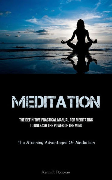 Meditation: The Definitive Practical Manual For Meditating To Unleash The Power Of The Mind (The Stunning Advantages Of Mediation)