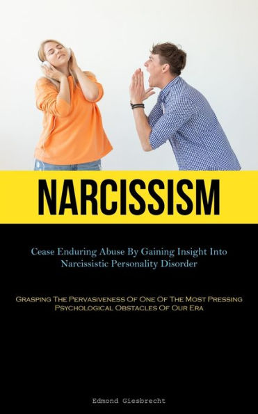 Narcissism: Cease Enduring Abuse By Gaining Insight Into Narcissistic Personality Disorder (Grasping The Pervasiveness Of One Of The Most Pressing Psychological Obstacles Of Our Era)