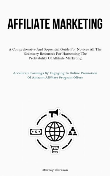 Affiliate Marketing: A Comprehensive And Sequential Guide For Novices All The Necessary Resources For Harnessing The Profitability Of Affiliate Marketing (Accelerate Earnings By Engaging In Online Promotion Of Amazon Affiliate Program Offers)