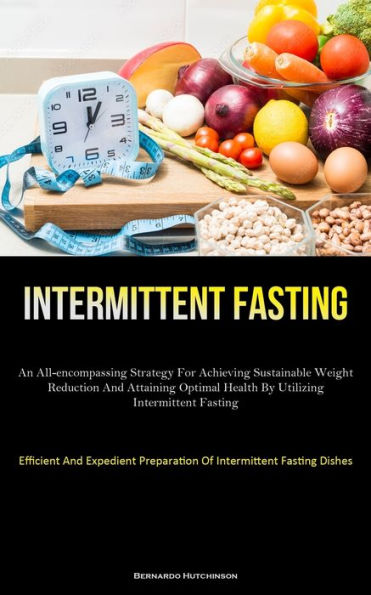 Intermittent Fasting: An All-Encompassing Strategy For Achieving Sustainable Weight Reduction And Attaining Optimal Health By Utilizing Intermittent Fasting (Efficient And Expedient Preparation Of Intermittent Fasting Dishes)