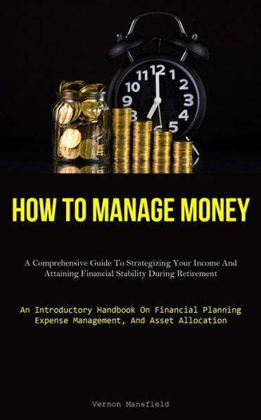 How To Manage Money: A Comprehensive Guide To Strategizing Your Income And Attaining Financial Stability During Retirement (An Introductory Handbook On Financial Planning, Expense Management, And Asset Allocation)