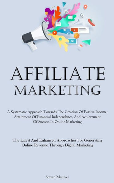 Affiliate Marketing: A Systematic Approach Towards The Creation Of Passive Income, Attainment Of Financial Independence, And Achievement Of Success In Online Marketing (The Latest And Enhanced Approaches For Generating Online Revenue Through Digital Marke