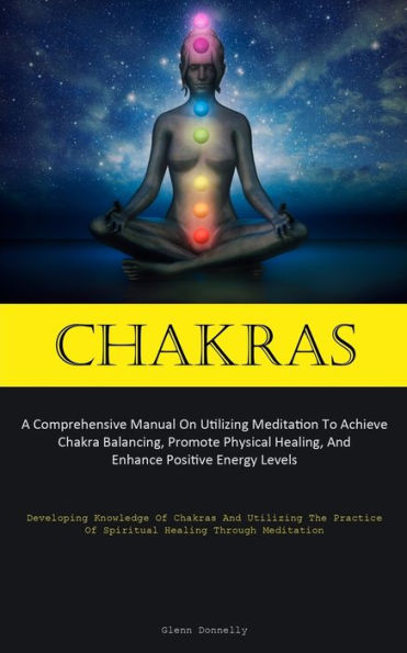Chakras: A Comprehensive Manual On Utilizing Meditation To Achieve Chakra Balancing, Promote Physical Healing, And Enhance Positive Energy Levels (Developing Knowledge Of Chakras And Utilizing The Practice Of Spiritual Healing Through Meditation)