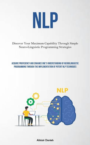 Nlp: Discover Your Maximum Capability Through Simple Neuro-Linguistic Programming Strategies (Acquire Proficiency And Enhance One's Understanding Of Neurolinguistic Programming Through The Implementation Of Potent NLP Techniques)