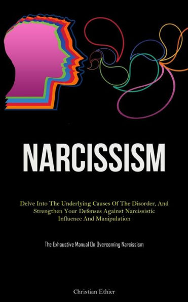 Narcissism: Delve Into The Underlying Causes Of The Disorder, And Strengthen Your Defenses Against Narcissistic Influence And Manipulation (The Exhaustive Manual On Overcoming Narcissism)