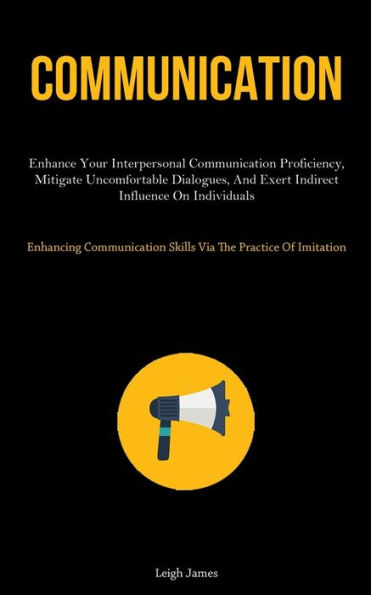 Communication: Enhance Your Interpersonal Communication Proficiency, Mitigate Uncomfortable Dialogues, And Exert Indirect Influence On Individuals (Enhancing Communication Skills Via The Practice Of Imitation)