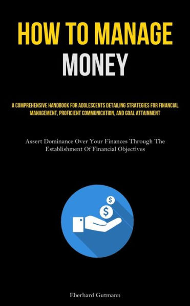 How To Manage Money: A Comprehensive Handbook For Adolescents Detailing Strategies For Financial Management, Proficient Communication, And Goal Attainment (Assert Dominance Over Your Finances Through The Establishment Of Financial Objectives)