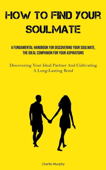 How To Find Your Soulmate: A Fundamental Handbook For Discovering Your Soulmate, The Ideal Companion For Your Aspirations (Discovering Your Ideal Partner And Cultivating A Long-Lasting Bond)